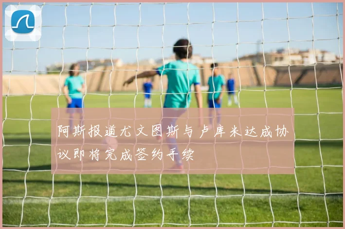 阿斯报道尤文图斯与卢库米达成协议即将完成签约手续
