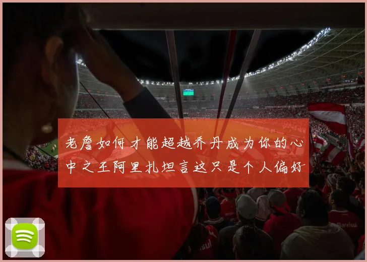 老詹如何才能超越乔丹成为你的心中之王阿里扎坦言这只是个人偏好