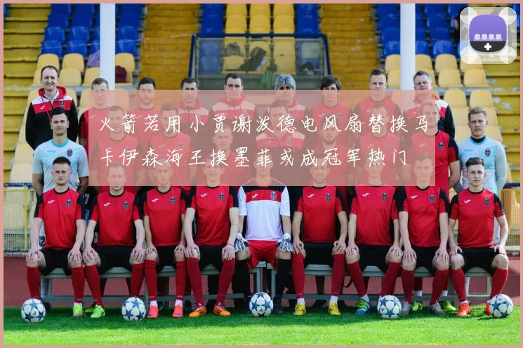 火箭若用小贾谢泼德电风扇替换马卡伊森海王换墨菲或成冠军热门