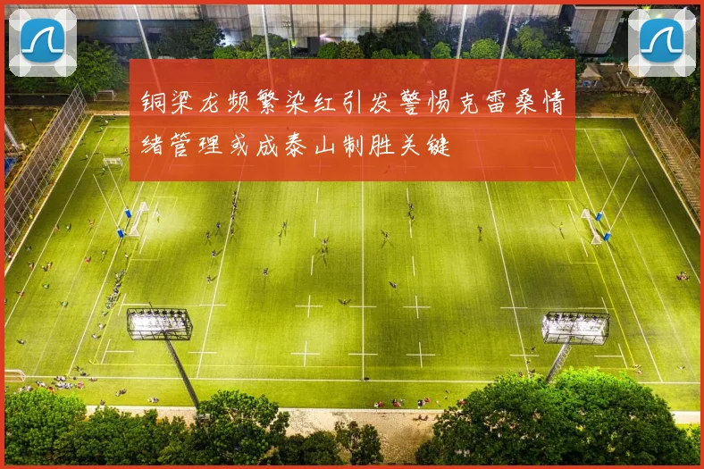 铜梁龙频繁染红引发警惕克雷桑情绪管理或成泰山制胜关键
