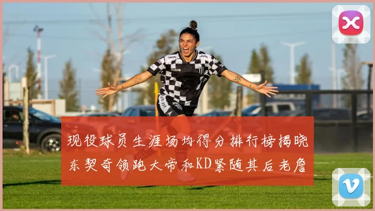 现役球员生涯场均得分排行榜揭晓东契奇领跑大帝和KD紧随其后老詹位居第四