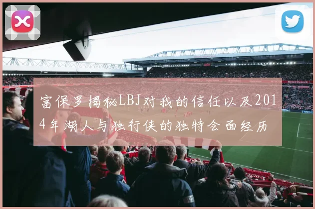 富保罗揭秘LBJ对我的信任以及2014年湖人与独行侠的独特会面经历