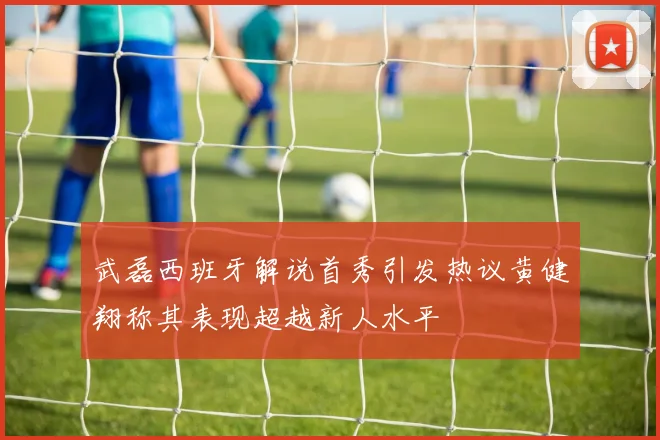 武磊西班牙解说首秀引发热议黄健翔称其表现超越新人水平