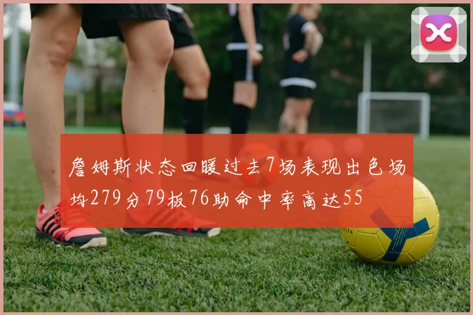 詹姆斯状态回暖过去7场表现出色场均279分79板76助命中率高达55