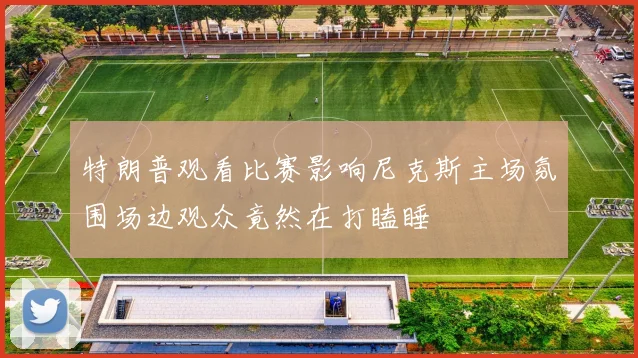 特朗普观看比赛影响尼克斯主场氛围场边观众竟然在打瞌睡