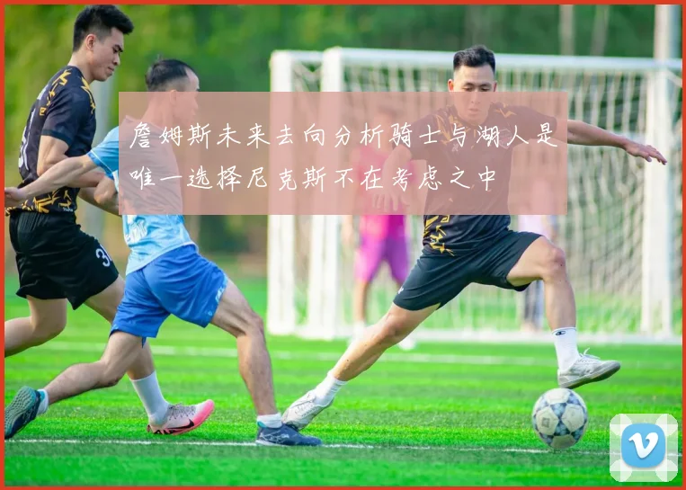 詹姆斯未来去向分析骑士与湖人是唯一选择尼克斯不在考虑之中