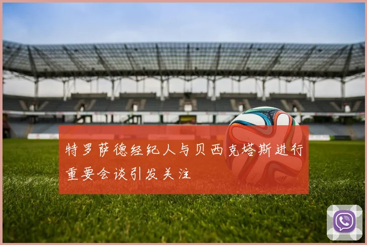 特罗萨德经纪人与贝西克塔斯进行重要会谈引发关注