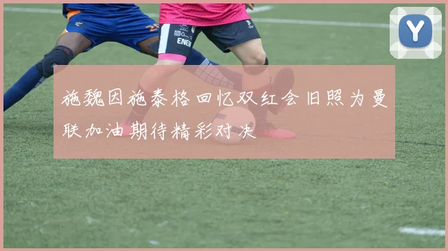 施魏因施泰格回忆双红会旧照为曼联加油期待精彩对决
