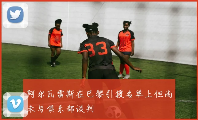 阿尔瓦雷斯在巴黎引援名单上但尚未与俱乐部谈判