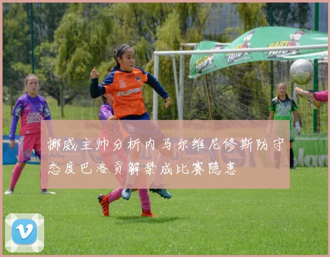 挪威主帅分析内马尔维尼修斯防守态度巴洛贡解禁成比赛隐患