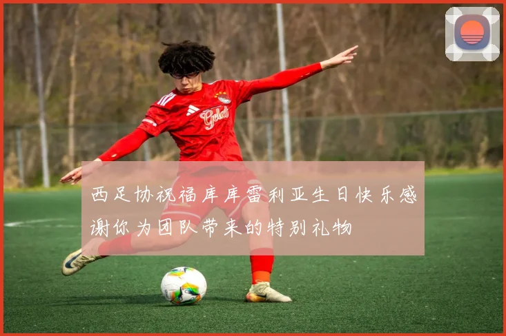 西足协祝福库库雷利亚生日快乐感谢你为团队带来的特别礼物