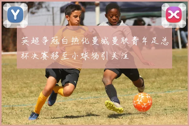 英超争冠白热化曼城曼联青年足总杯决赛移至小球场引关注