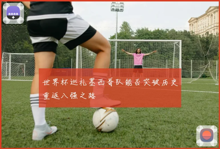 世界杯巡礼墨西哥队能否突破历史重返八强之路