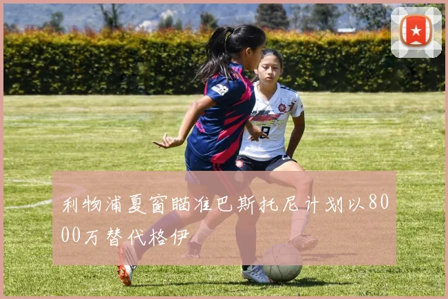 利物浦夏窗瞄准巴斯托尼计划以8000万替代格伊
