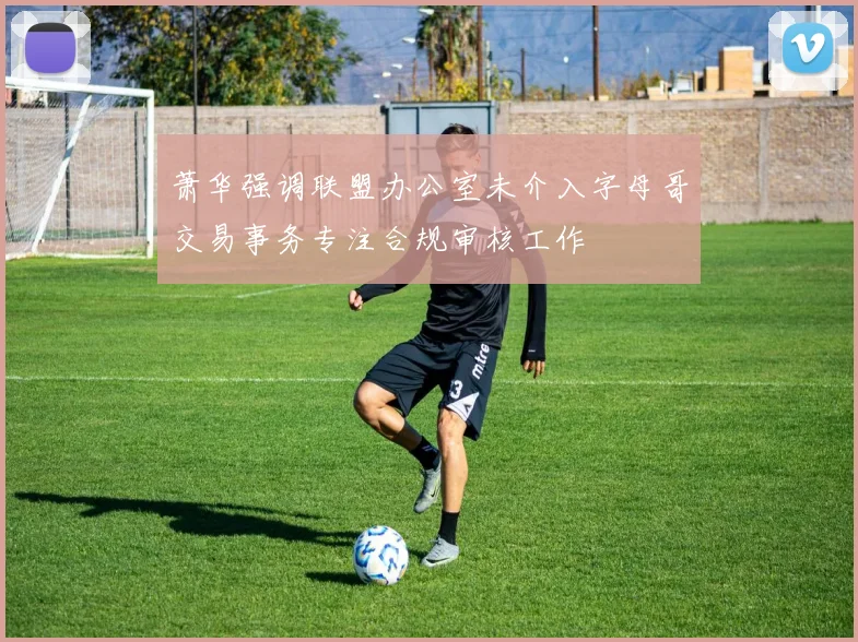 萧华强调联盟办公室未介入字母哥交易事务专注合规审核工作