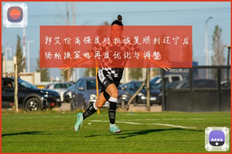 郭艾伦高强度对抗恢复顺利辽宁后场轮换策略再度优化与调整