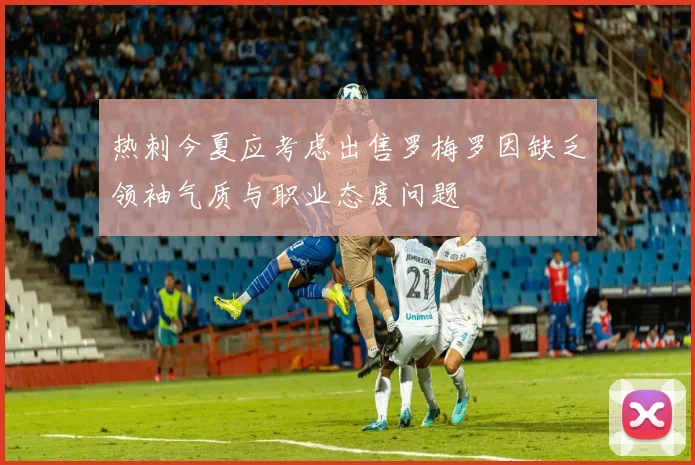 热刺今夏应考虑出售罗梅罗因缺乏领袖气质与职业态度问题