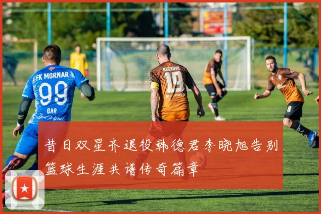 昔日双星齐退役韩德君李晓旭告别篮球生涯共谱传奇篇章