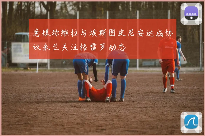 意媒称维拉与埃斯图皮尼安达成协议米兰关注格雷罗动态