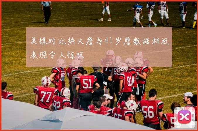美媒对比热火詹与41岁詹数据相近表现令人惊叹