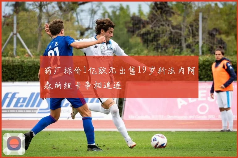 药厂标价1亿欧元出售19岁科法内阿森纳纽卡争相追逐