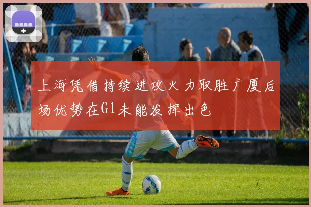 上海凭借持续进攻火力取胜广厦后场优势在G1未能发挥出色