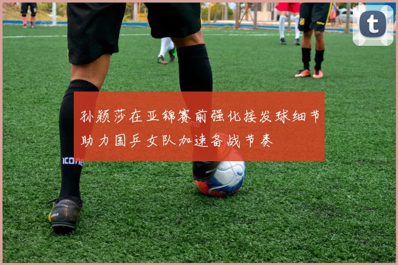 孙颖莎在亚锦赛前强化接发球细节助力国乒女队加速备战节奏