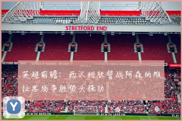 英超前瞻：西汉姆联誓战阿森纳维拉客场争胜势头强劲